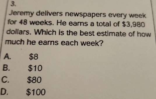 Jeremy delivers newspapers every week
for 48 weeks. He earns a total of $3,980
dollars. Which is the best estimate of how
much he earns each week?
A. $8
B. $10
C. $80
D. $100