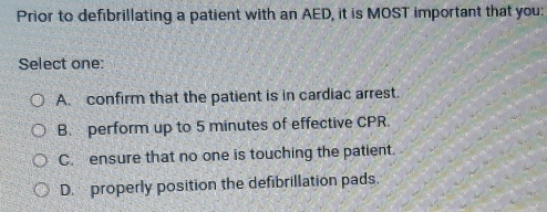 Prior to defibrillating a patient with an AED, it is MOST important that you:
Select one:
A. confirm that the patient is in cardiac arrest.
B. perform up to 5 minutes of effective CPR.
C. ensure that no one is touching the patient.
D. properly position the defibrillation pads.