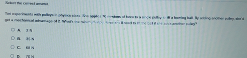 Select the correct answer
Tori experiments with pulleys in physics class. She applies 70 newtons of force to a single pulley to lift a bowling ball. By adding another pulley, she'd
get a mechanical advantage of 2. What's the minimum input force she'll need to lft the ball il she adds another pulley?
A. 2 N
B. 35 N
C. 68 N
D. 70 N