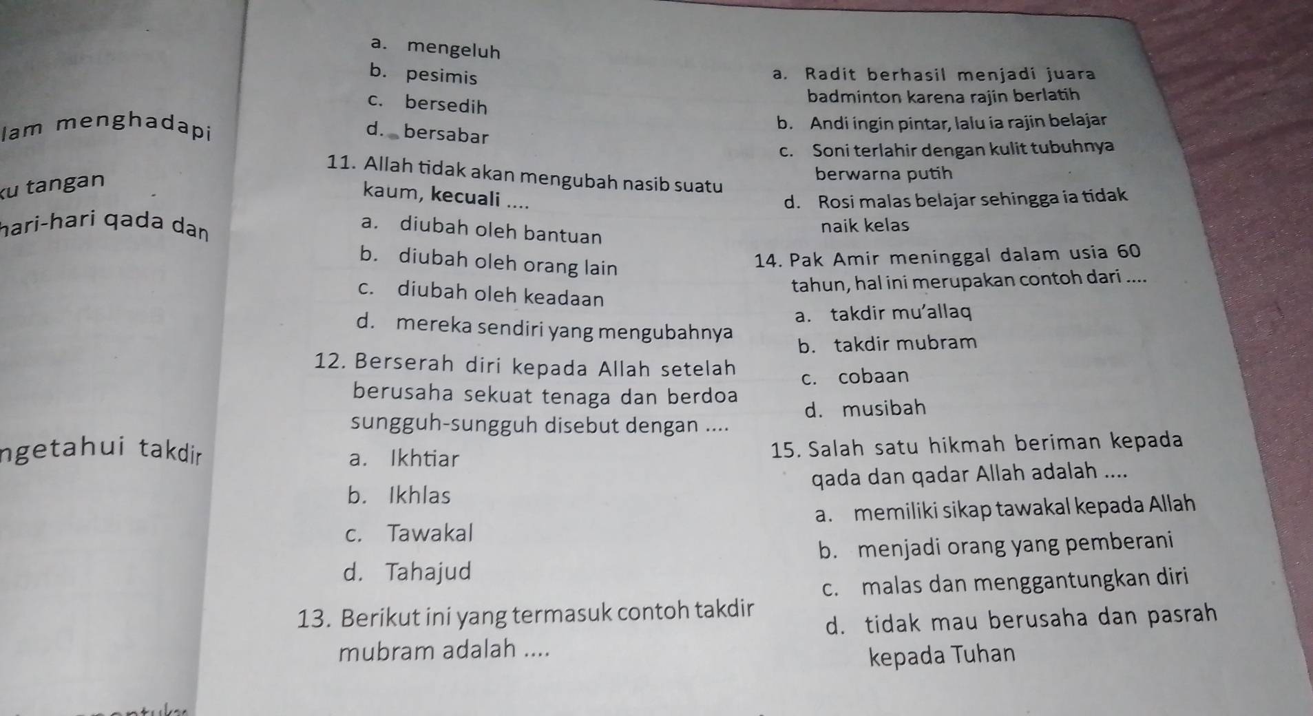 a. mengeluh
b. pesimis
a. Radit berhasil menjadi juara
c. bersedih
badminton karena rajin berlatih
Iam menghadapi b. Andi ingin pintar, lalu ia rajin belajar
d. bersabar
c. Soni terlahir dengan kulit tubuhnya
berwarna putih
11. Allah tidak akan mengubah nasib suatu
ku tangan
kaum, kecuali .... d. Rosi malas belajar sehingga ia tidak
hari-hari qada dan naik kelas
a. diubah oleh bantuan
b. diubah oleh orang lain
14. Pak Amir meninggal dalam usia 60
tahun, hal ini merupakan contoh dari ....
c. diubah oleh keadaan
a. takdir mu'allaq
d. mereka sendiri yang mengubahnya
b. takdir mubram
12. Berserah diri kepada Allah setelah
c. cobaan
berusaha sekuat tenaga dan berdoa
d. musibah
sungguh-sungguh disebut dengan ....
ngetahui takdin
a. Ikhtiar 15. Salah satu hikmah beriman kepada
b. Ikhlas qada dan qadar Allah adalah ....
c. Tawakal a. memiliki sikap tawakal kepada Allah
b. menjadi orang yang pemberani
d. Tahajud
c. malas dan menggantungkan diri
13. Berikut ini yang termasuk contoh takdir
d. tidak mau berusaha dan pasrah
mubram adalah ....
kepada Tuhan