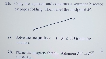 Copy the segment and construct a segment bisector 
by paper folding. Then label the midpoint M. 
27. Solve the inequality t-(-3)≥ 7. Graph the 
solution. 
28. Name the property that the statement overline FG≌ overline FG
illustrates.