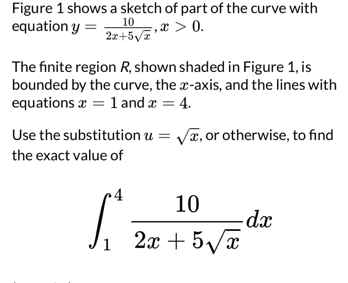 Figure 1 shows a sketch of part of the curve with 
equation y= 10/2x+5sqrt(x) , x>0. 
The finite region R, shown shaded in Figure 1, is 
bounded by the curve, the x-axis, and the lines with 
equations x=1 and x=4. 
Use the substitution u=sqrt(x) , or otherwise, to find 
the exact value of
∈t _1^(4frac 10)2x+5sqrt(x)dx