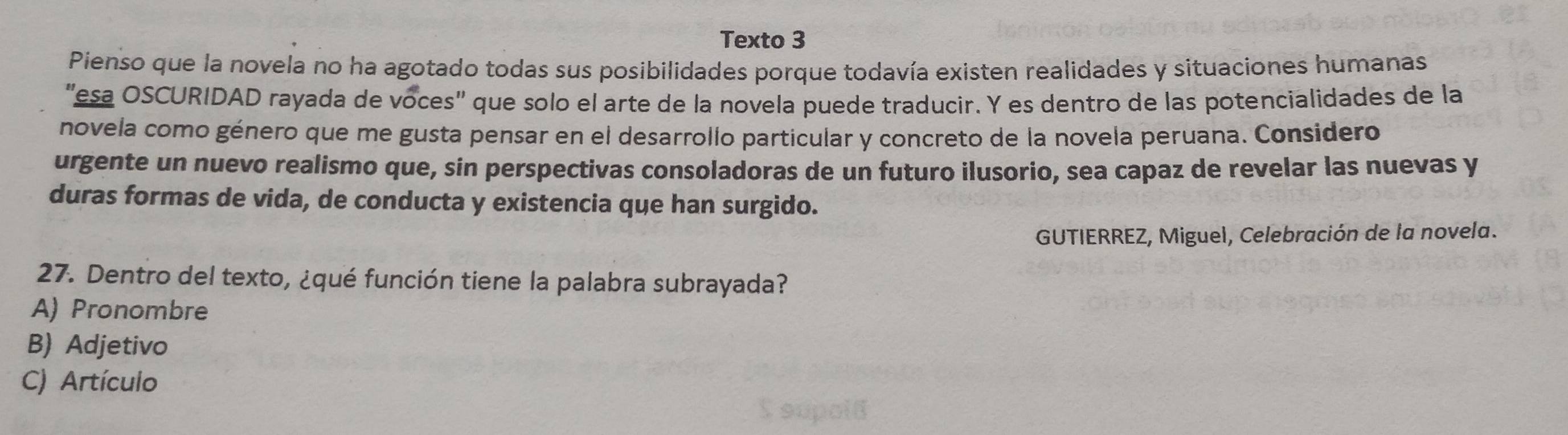 Texto 3
Pienso que la novela no ha agotado todas sus posibilidades porque todavía existen realidades y situaciones humanas
"esa OSCURIDAD rayada de voces" que solo el arte de la novela puede traducir. Y es dentro de las potencialidades de la
novela como género que me gusta pensar en el desarrollo particular y concreto de la novela peruana. Considero
urgente un nuevo realismo que, sin perspectivas consoladoras de un futuro ilusorio, sea capaz de revelar las nuevas y
duras formas de vida, de conducta y existencia que han surgido.
GUTIERREZ, Miguel, Celebración de la novela.
27. Dentro del texto, ¿qué función tiene la palabra subrayada?
A) Pronombre
B) Adjetivo
C) Artículo