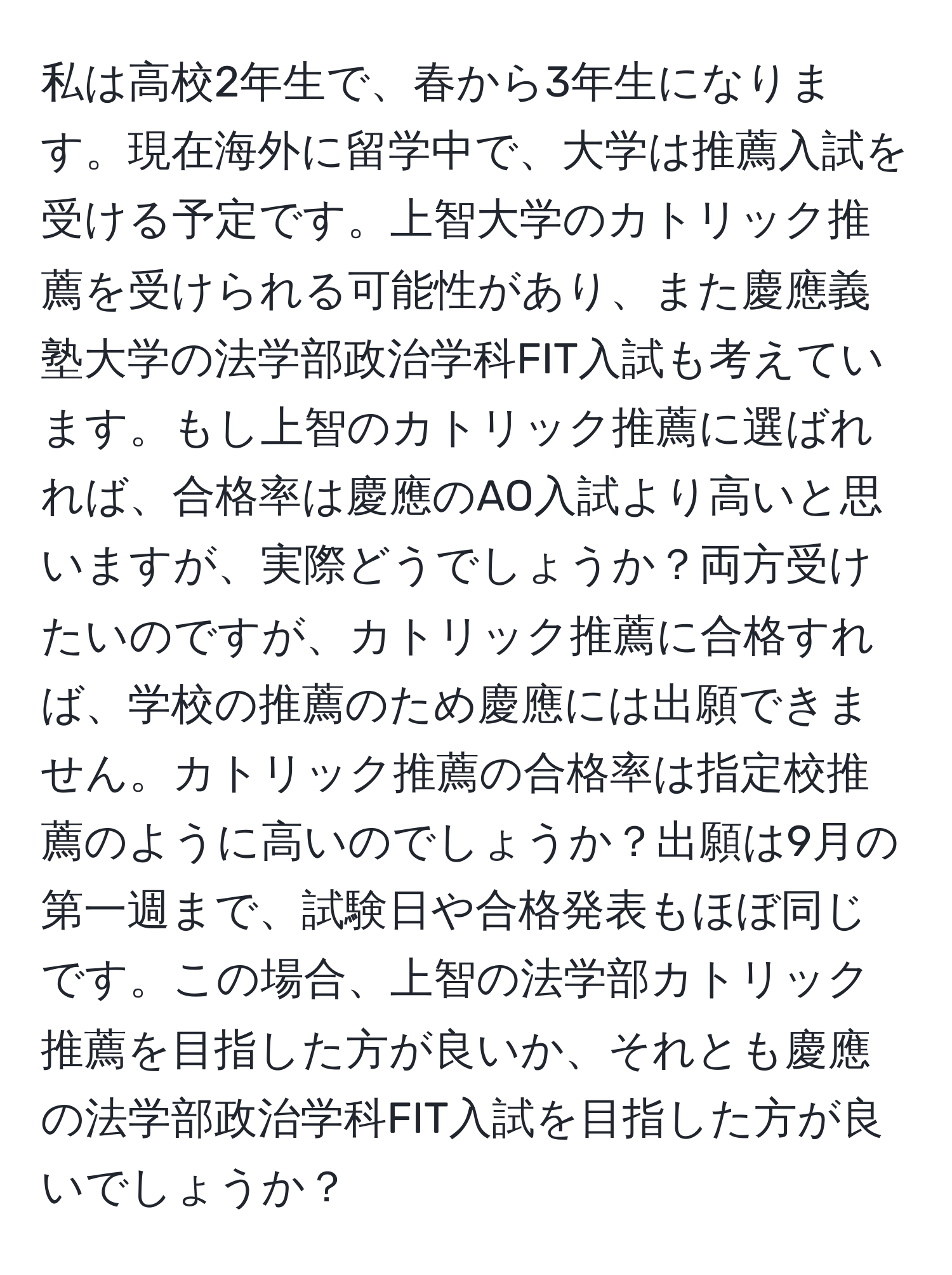 私は高校2年生で、春から3年生になります。現在海外に留学中で、大学は推薦入試を受ける予定です。上智大学のカトリック推薦を受けられる可能性があり、また慶應義塾大学の法学部政治学科FIT入試も考えています。もし上智のカトリック推薦に選ばれれば、合格率は慶應のAO入試より高いと思いますが、実際どうでしょうか？両方受けたいのですが、カトリック推薦に合格すれば、学校の推薦のため慶應には出願できません。カトリック推薦の合格率は指定校推薦のように高いのでしょうか？出願は9月の第一週まで、試験日や合格発表もほぼ同じです。この場合、上智の法学部カトリック推薦を目指した方が良いか、それとも慶應の法学部政治学科FIT入試を目指した方が良いでしょうか？