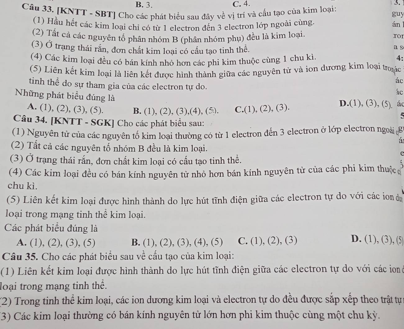 B. 3. C. 4. 3.
Câu 33. [KNTT - SBT] Cho các phát biểu sau đây về vị trí và cấu tạo của kim loại:
guy
(1) Hầu hết các kim loại chỉ có từ 1 electron đến 3 electron lớp ngoài cùng. án l
(2) Tất cả các nguyên tố phân nhóm B (phân nhóm phụ) đều là kim loại. ror
(3) Ở trạng thái rắn, đơn chất kim loại có cấu tạo tinh thể.
a s
(4) Các kim loại đều có bán kính nhỏ hơn các phi kim thuộc cùng 1 chu kì.
4:
(5) Liên kết kim loại là liên kết được hình thành giữa các nguyên tử và ion dương kim loại troác
ác
tinh thể do sự tham gia của các electron tự do.
ác
Những phát biểu đúng là D.(1), (3), (5) ác
A. (1), (2), (3), (5). B. (1), (2), (3),(4), (5). C.(1), (2), (3).
5
Câu 34. [KNTT - SGK] Cho các phát biểu sau:
(1) Nguyên tử của các nguyên tố kim loại thường có từ 1 electron đến 3 electron ở lớp electron ngoài g
á
(2) Tất cả các nguyên tố nhóm B đều là kim loại.
e
(3) Ở trạng thái rắn, đơn chất kim loại có cấu tạo tinh thể.
(4) Các kim loại đều có bán kính nguyên tử nhỏ hơn bán kính nguyên tử của các phi kim thuộc c
chu kì.
(5) Liên kết kim loại được hình thành do lực hút tĩnh điện giữa các electron tự do với các ion dự
loại trong mạng tinh thể kim loại.
Các phát biểu đúng là D. (1), (3), (5)
A. (1), (2), (3), (5) B. (1), (2), (3), (4), (5) C. (1), (2), (3)
Câu 35. Cho các phát biểu sau về cấu tạo của kim loại:
(1) Liên kết kim loại được hình thành do lực hút tĩnh điện giữa các electron tự do với các ion o
loại trong mạng tinh thể.
(2) Trong tinh thể kim loại, các ion dương kim loại và electron tự do đều được sắp xếp theo trật tự
(3) Các kim loại thường có bán kính nguyên tử lớn hơn phi kim thuộc cùng một chu kỳ.