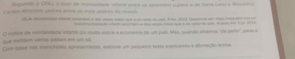 Segurido a ONU, a Toxa de martalidade infantil entre as ianamâmi supera a de Serra Leco e Republico 
Centro-Africano, países entre os mais pobres do mundo. 
VELIA. Mortalidada asfansã ianomãml 6 daz vezes maior que a do resto do pals 9 fev 2023. Desponível em https//veja.abrl.com.bri 
brasismortandade ifantt-ianomam e-dez-vezes-maior-que-a-do-resto-do-pais. Acesso em. 5 jut. 2024 
O índice de mortalidade infantii diz muito sobre a economia de um país. Mas, quando olhamos "de perto", parece 
que existem vários países em um só 
Com base nas manchetes apresentadas, elabore um pequeno texto explicando a afirmação acima