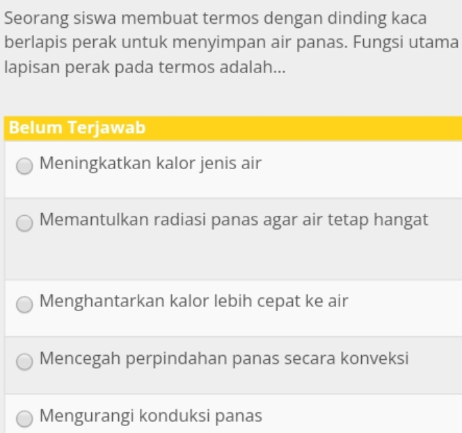 Seorang siswa membuat termos dengan dinding kaca
berlapis perak untuk menyimpan air panas. Fungsi utama
lapisan perak pada termos adalah...
Belum Terjawab
Meningkatkan kalor jenis air
Memantulkan radiasi panas agar air tetap hangat
Menghantarkan kalor lebih cepat ke air
Mencegah perpindahan panas secara konveksi
Mengurangi konduksi panas