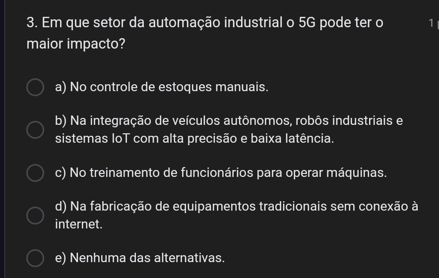 Em que setor da automação industrial o 5G pode ter o 1
maior impacto?
a) No controle de estoques manuais.
b) Na integração de veículos autônomos, robôs industriais e
sistemas IoT com alta precisão e baixa latência.
c) No treinamento de funcionários para operar máquinas.
d) Na fabricação de equipamentos tradicionais sem conexão à
internet.
e) Nenhuma das alternativas.