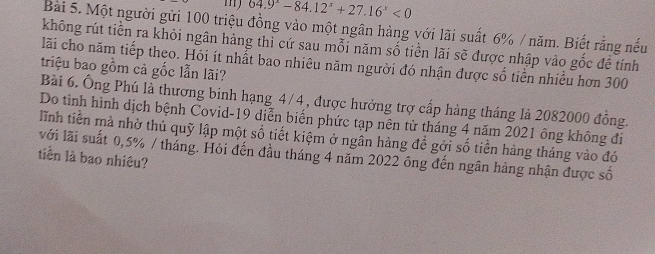 64.9^x-84.12^x+27.16^x<0</tex> 
Bài 5. Một người gửi 100 triệu đồng vào một ngân hàng với lãi suất 6% / năm. Biết rằng nếu 
không rút tiền ra khỏi ngân hàng thì cứ sau mỗi năm số tiền lãi sẽ được nhập vào gốc để tính 
lãi cho năm tiếp theo. Hỏi ít nhất bao nhiêu năm người đó nhận được số tiền nhiều hơn 300
triệu bao gồm cả gốc lẫn lãi? 
Bài 6. Ông Phú là thương binh hạng 4/4, được hưởng trợ cấp hàng tháng là 2082000 đồng. 
Do tình hình dịch bệnh Covid-19 diễn biến phức tạp nên từ tháng 4 năm 2021 ông không đi 
lĩnh tiền mà nhờ thủ quỹ lập một số tiết kiệm ở ngân hàng để gởi số tiền hàng tháng vào đó 
với lãi suất 0,5% / tháng. Hỏi đến đầu tháng 4 năm 2022 ông đến ngân hàng nhận được số 
tiên là bao nhiêu?