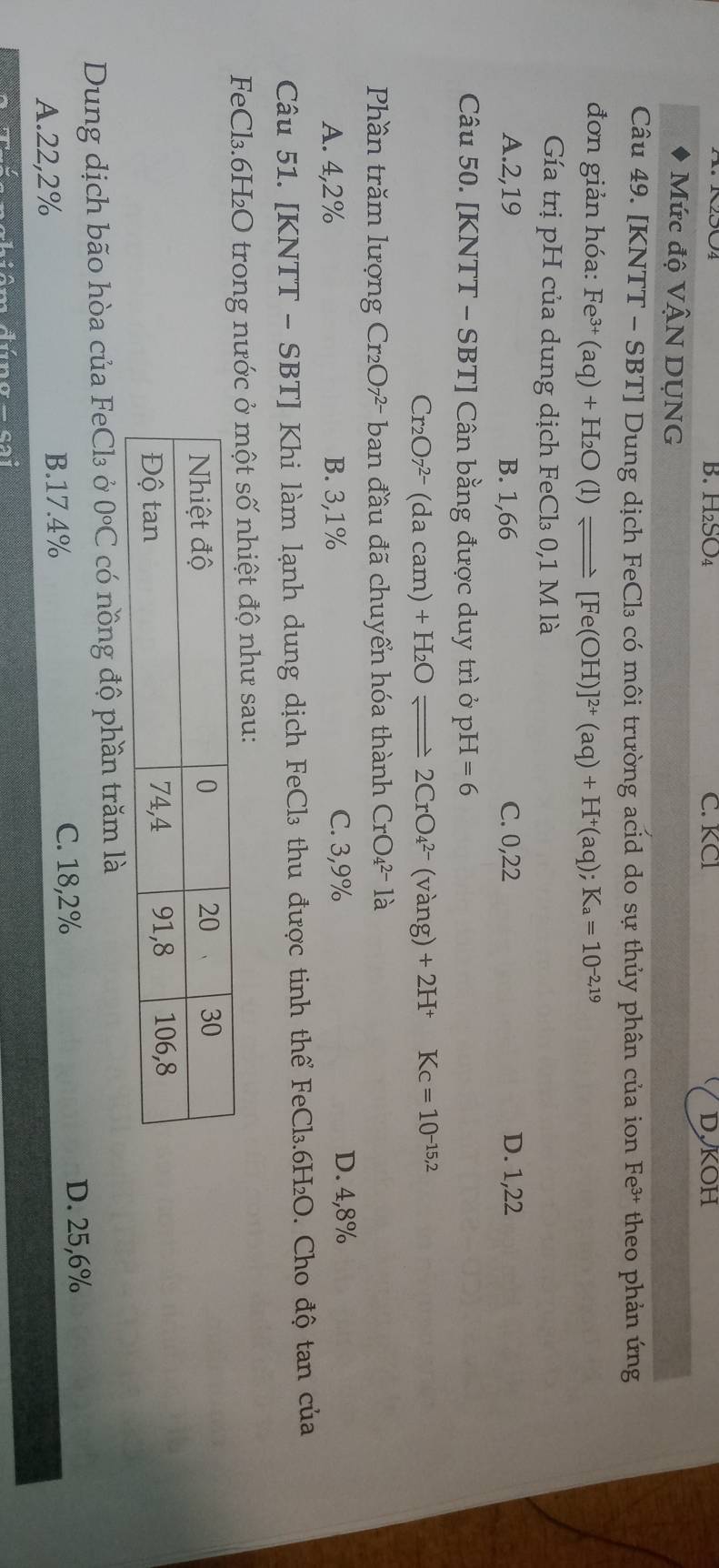 H₂SO₄ C. KCl D,KOH
Mức độ VậN DỤNG
Câu 49. [KNTT - SBT ] Dung dịch FeCl₃ có môi trường acid do sự thủy phân của ion Fe³ theo phản ứng
đơn giản hóa: Fe^(3+)(aq)+H_2O(l)leftharpoons [Fe(OH)]^2+(aq)+H^+(aq);K_a=10^(-2,19)
Gía trị pH của dung dịch FeCl₃ 0,1 M là
A. 2,19 B. 1,66 C. 0,22 D. 1,22
Câu 50. [KNTT - SBT ] Cân bằng được duy trì ở pH -I=6
Cr_2O7^(2-)(dacam)+H_2Oleftharpoons 2CrO_4^((2-)(vang)+2H^+° Kc=10^-15,2)
Phần trăm lượng Cr₂O7- ban đầu đã chuyển hóa thành CrO_4^((2-)1a
A. 4,2% B. 3,1% C. 3,9% D. 4,8%
Câu 51. [KNTT - SBT] Khi làm lạnh dung dịch FeCl₃ thu được tinh thể FeCl₃. 6H₂O. Cho độ tan của
FeCl₃. 6H₂O trong nước ở một số nhiệt độ như sau:
Dung dịch bão hòa của FeCl₃ ở 0^circ)C có nồng độ phần trăm là
A. 22,2% B. 17.4% C. 18,2%
D. 25,6%
cal