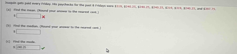 Joaquin gets paid every Friday. His paychecks for the past 8 Fridays were $319, $240.25, $240.25, $240.25, $319, $319, $240.25, and $397.75. 
(a) Find the mean. (Round your answer to the nearest cent.)
$ □ *
(b) Find the median. (Round your answer to the nearest cent.) 
< □ 
(c) Find the mode.
$ 240.25 □