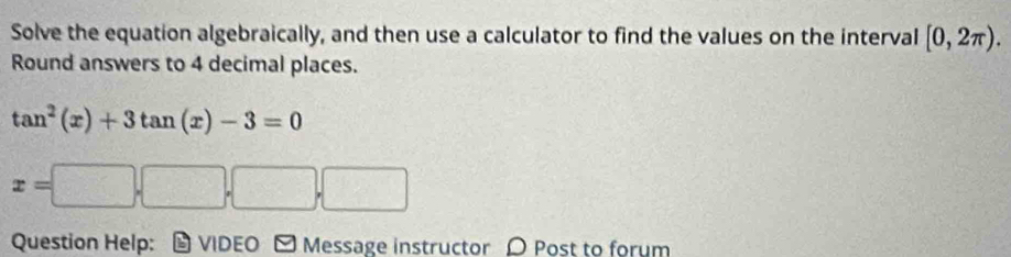 Solve the equation algebraically, and then use a calculator to find the values on the interval [0,2π ).
Round answers to 4 decimal places.
Question Help: - VIDEO ] Message instructor  Post to forum