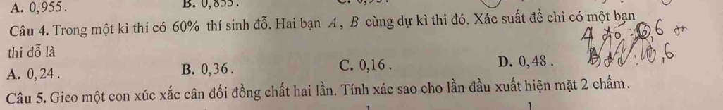 A. 0,955. B. 0, 855.
Câu 4. Trong một kì thi có 60% thí sinh đỗ. Hai bạn A , B cùng dự kì thi đó. Xác suất để chỉ có một bạn
thi đỗ là
A. 0, 24. B. 0, 36. C. 0, 16.
D. 0,48.
Câu 5. Gieo một con xúc xắc cân đối đồng chất hai lần. Tính xác sao cho lần đầu xuất hiện mặt 2 chấm.