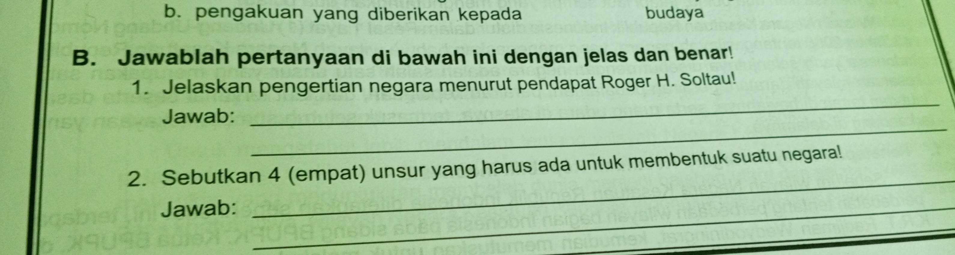 b. pengakuan yang diberikan kepada budaya
B. Jawablah pertanyaan di bawah ini dengan jelas dan benar!
1. Jelaskan pengertian negara menurut pendapat Roger H. Soltau!
_
Jawab:
_
2. Sebutkan 4 (empat) unsur yang harus ada untuk membentuk suatu negara!
Jawab:_
_
_