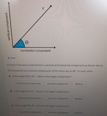 Zoam
A force F has been resolved into a vertical and horizontal component as shown above.
The horizontal and vertical components of the force are at 90° to each other.
a) If the angle θ 8 is 60° , which is the larger component?
Horizontal component Vertical component Neither
b) i the angle θ is 20° , which is the larger component?
Horsontal component Vertical component Neither
e 《 the angle#is 45° , which is the targer component ?
Menzental componons Vertical component Ncster