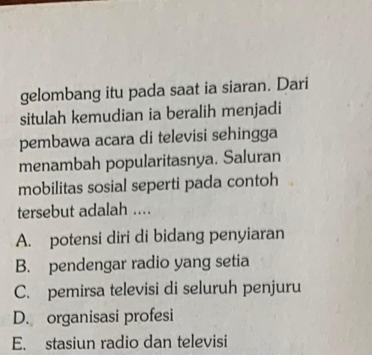 gelombang itu pada saat ia siaran. Dari
situlah kemudian ia beralih menjadi
pembawa acara di televisi sehingga
menambah popularitasnya. Saluran
mobilitas sosial seperti pada contoh
tersebut adalah ....
A. potensi diri di bidang penyiaran
B. pendengar radio yang setia
C. pemirsa televisi di seluruh penjuru
D. organisasi profesi
E. stasiun radio dan televisi