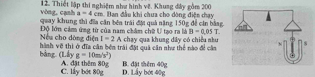 Thiết lập thí nghiệm như hình vẽ. Khung dây gồm 200
vòng, cạnh a=4cm. Ban đầu khi chưa cho dòng điện chạy
quay khung thì đĩa cân bên trái đặt quả nặng 150g để cân bằng.
Độ lớn cảm ứng từ của nam châm chữ U tạo ra là B=0,05T. 
Nếu cho dòng điện I=2A chạy qua khung dây có chiều như
hình vẽ thì ở đĩa cân bên trái đặt quả cân như thế nào để cân
bằng. (Lấy g=10m/s^2)
A. đặt thêm 80g B. đặt thêm 40g
C. lấy bớt 80g D. Lấy bớt 40g