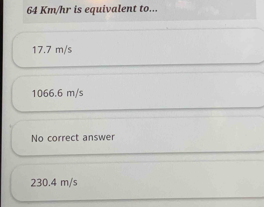 64 Km/hr is equivalent to...
17.7 m/s
1066.6 m/s
No correct answer
230.4 m/s