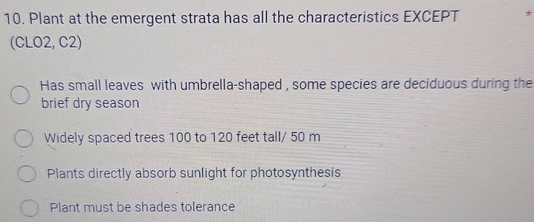 Plant at the emergent strata has all the characteristics EXCEPT
*
(CLO2, C2)
Has small leaves with umbrella-shaped , some species are deciduous during the
brief dry season
Widely spaced trees 100 to 120 feet tall/ 50 m
Plants directly absorb sunlight for photosynthesis
Plant must be shades tolerance