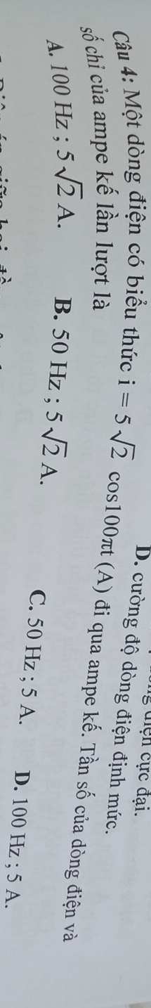 din cực đại.
Câu 4: Một dòng điện có biểu thức
D. cường độ dòng điện định mức.
số chi của ampe kế lần lượt là i=5sqrt(2)cos 100π t (A) đi qua ampe kế. Tần số của dòng điện và
A. 100 Hz; 5sqrt(2)A. B. 50 Hz; 5sqrt(2)A.
C. 50 Hz; 5 A. D. 100 Hz; 5 A.