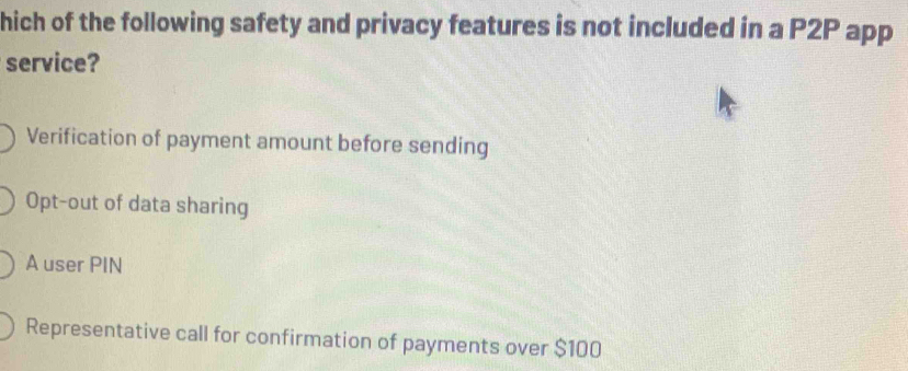 hich of the following safety and privacy features is not included in a P2P app
service?
Verification of payment amount before sending
Opt-out of data sharing
A user PIN
Representative call for confirmation of payments over $100