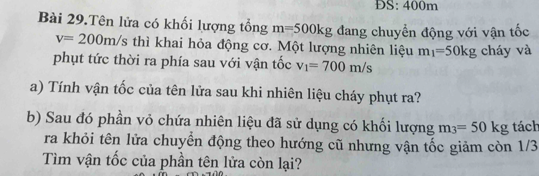 ĐS: 400m
Bài 29.Tên lửa có khối lượng tổng m=500kg đang chuyển động với vận tốc
v=200m/s thì khai hỏa động cơ. Một lượng nhiên liệu m_1=50kg cháy và 
phụt tức thời ra phía sau với vận tốc v_1=700m/s
a) Tính vận tốc của tên lửa sau khi nhiên liệu cháy phụt ra? 
b) Sau đó phần vỏ chứa nhiên liệu đã sử dụng có khối lượng m_3=50kg tách 
ra khỏi tên lửa chuyển động theo hướng cũ nhưng vận tốc giảm còn 1/3
Tìm vận tốc của phần tên lửa còn lại?