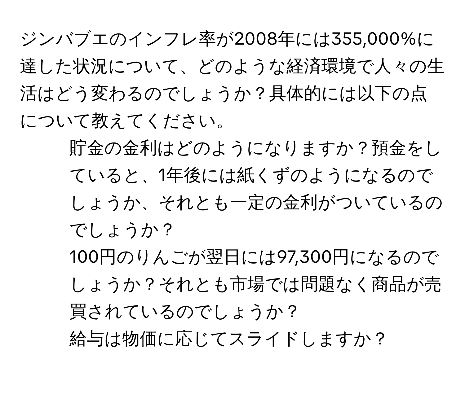 ジンバブエのインフレ率が2008年には355,000%に達した状況について、どのような経済環境で人々の生活はどう変わるのでしょうか？具体的には以下の点について教えてください。
1. 貯金の金利はどのようになりますか？預金をしていると、1年後には紙くずのようになるのでしょうか、それとも一定の金利がついているのでしょうか？
2. 100円のりんごが翌日には97,300円になるのでしょうか？それとも市場では問題なく商品が売買されているのでしょうか？
3. 給与は物価に応じてスライドしますか？