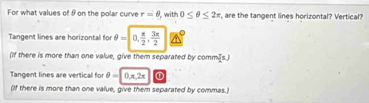 For what values of θ on the polar curve r=θ , with 0≤ θ ≤ 2π , are the tangent lines horizontal? Vertical? 
Tangent lines are horizontal for θ =0,  π /2 ,  3π /2 
(If there is more than one value, give them separated by commæs.) 
Tangent lines are vertical for θ =0, π , 2π ① 
(If there is more than one value, give them separated by commas.)