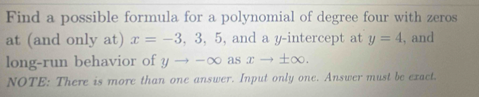 Find a possible formula for a polynomial of degree four with zeros 
at (and only at) x=-3,3,5 , and a y-intercept at y=4 , and 
long-run behavior of 11 to -∈fty asxto ± ∈fty. 
NOTE: There is more than one answer. Input only one. Answer must be exact.