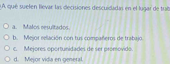 A qué suelen llevar las decisiones descuidadas en el lugar de trab
a. Malos resultados.
b. Mejor relación con tus compañeros de trabajo.
c. Mejores oportunidades de ser promovido.
d. Mejor vida en general.