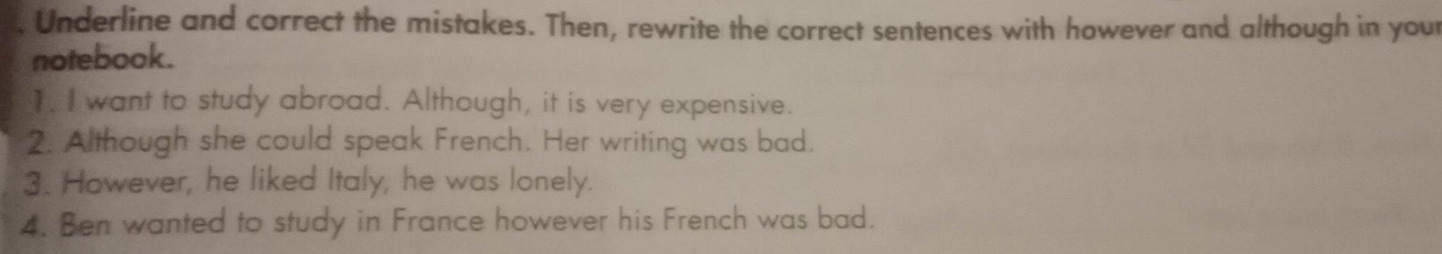 Underline and correct the mistakes. Then, rewrite the correct sentences with however and although in your 
notebook. 
1. I want to study abroad. Although, it is very expensive. 
2. Although she could speak French. Her writing was bad. 
3. However, he liked Italy, he was lonely. 
4. Ben wanted to study in France however his French was bad.