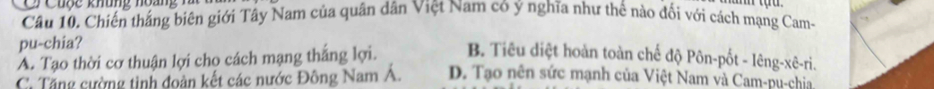 Cuộc khung hoàn n 
Câu 10. Chiến tháng biên giới Tây Nam của quân dân Việt Nam có ý nghĩa như thế nào đối với cách mạng Cam-
pu-chia?
A. Tạo thời cơ thuận lợi cho cách mạng thắng lợi. B. Tiêu diệt hoàn toàn chế độ Pôn-pốt - lêng-xê-ri.
C. Tăng cường tinh đoàn kết các nước Đông Nam Á. D. Tạo nên sức mạnh của Việt Nam và Cam-pu-chia.