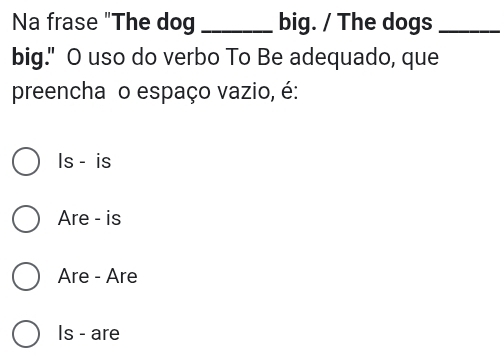 Na frase "The dog _big. / The dogs_
big." O uso do verbo To Be adequado, que
preencha o espaço vazio, é:
Is - is
Are - is
Are - Are
Is - are