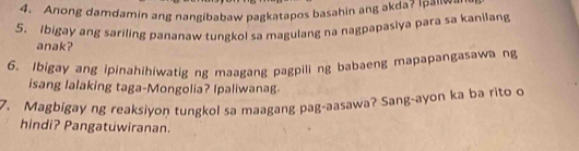 Anong damdamin ang nangibabaw pagkatapos basahin ang akda? Ipaliwan 
5. Ibigay ang sariling pananaw tungkol sa magulang na nagpapasiya para sa kanilang 
anak? 
6. Ibigay ang ipinahihiwatig ng maagang pagpili ng babaeng mapapangasawa ng 
isang lalaking taga-Mongolia? Ipaliwanag 
7. Magbigay ng reaksiyon tungkol sa maagang pag-aasawa? Sang-ayon ka ba rito o 
hindi? Pangatuwiranan.