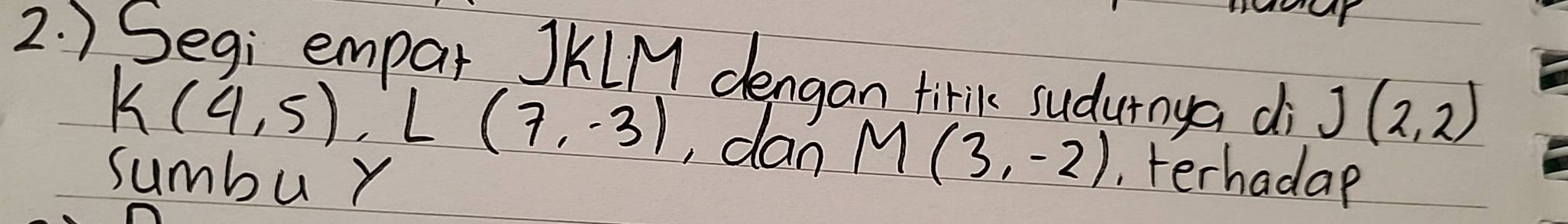 ) Segi empar JKLM dengan tirik sudurnya di J(2,2)
k(4,5), L(7,-3) dan M(3,-2)
sumbu r , terhadap