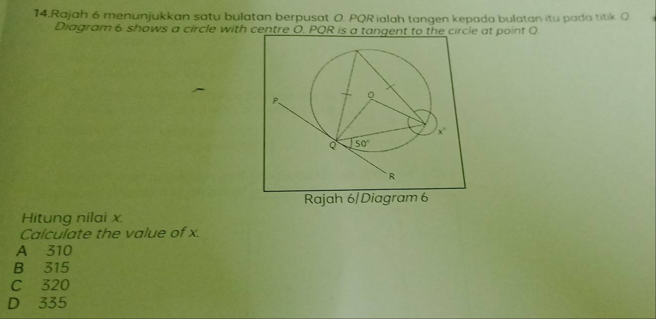 Rajah 6 menunjukkan satu bulatan berpusat O. PQR ialah tangen kepada bulatan itu pada titik Q
Diagram 6 shows a circle with centre O. PQR is a tangent to the circle at point Q.
Rajah 6/Diagram 6
Hitung nilai x.
Calculate the value of x.
A 310
B 315
C 320
D 335