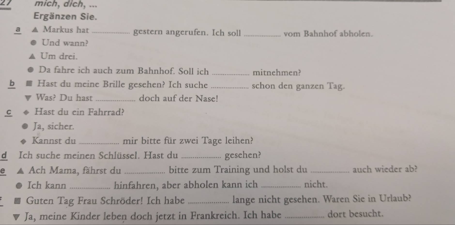 mich, dich, ... 
Ergänzen Sie. 
a Markus hat_ 
gestern angerufen. Ich soll _vom Bahnhof abholen. 
Und wann? 
Um drei. 
Da fahre ich auch zum Bahnhof. Soll ich _mitnehmen? 
b Hast du meine Brille gesehen? Ich suche _schon den ganzen Tag. 
Was? Du hast _doch auf der Nase! 
C Hast du ein Fahrrad? 
Ja, sicher. 
Kannst du _mir bitte für zwei Tage leihen? 
d Ich suche meinen Schlüssel. Hast du _gesehen? 
e Ach Mama, fährst du _bitte zum Training und holst du _auch wieder ab? 
Ich kann _hinfahren, aber abholen kann ich _nicht. 
Guten Tag Frau Schröder! Ich habe _lange nicht gesehen. Waren Sie in Urlaub? 
Ja, meine Kinder leben doch jetzt in Frankreich. Ich habe _dort besucht.