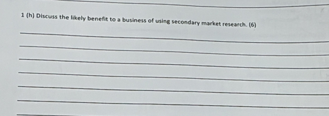 1 (h) Discuss the likely benefit to a business of using secondary market research. (6) 
_ 
_ 
_ 
_ 
_ 
_ 
_