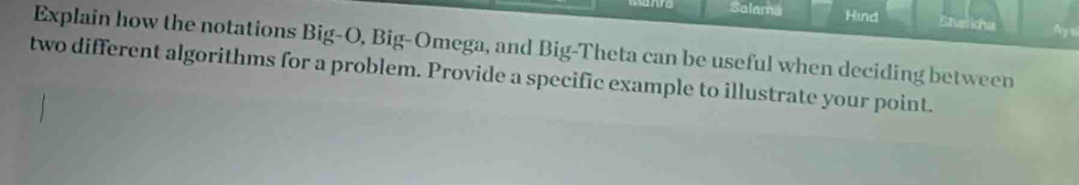 wo Salama Hind Stelicha 
Explain how the notations Big-O, Big-Omega, and Big-Theta can be useful when deciding between 
two different algorithms for a problem. Provide a specific example to illustrate your point.