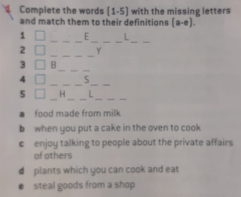 Complete the words (1.5) with the missing letters
and match them to their definitions (a-e). 
_
_
__
__
1
E
L
__
__
2
Y
3 B_
__
__
_
__
4
S
5
_
_
_
_
__
H L
a food made from milk
b when you put a cake in the oven to cook
c enjoy talking to people about the private affairs 
of others
d plants which you can cook and eat
e steal goods from a shop