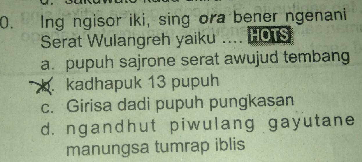 Ing ngisor iki, sing ora bener ngenani
Serat Wulangreh yaiku .... HOTS
a. pupuh sajrone serat awujud tembang. kadhapuk 13 pupuh
c. Girisa dadi pupuh pungkasan
d. ngandhut piwulang gayutane
manungsa tumrap iblis