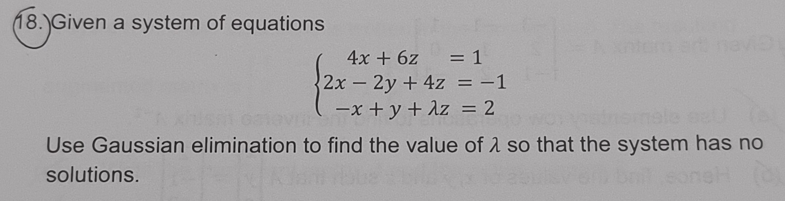 18.)Given a system of equations
beginarrayl 4x+6z=1 2x-2y+4z=-1 -x+y+lambda z=2endarray.
Use Gaussian elimination to find the value of λ so that the system has no 
solutions.