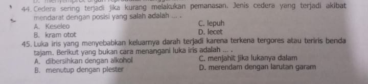 Cedera sering terjadi jika kurang melakukan pemanasan. Jenis cedera yang terjadi akibat
mendarat dengan posisi yang salah adalah ... .
A. Keseleo C. lepuh
B. kram otot D. lecet
45. Luka iris yang menyebabkan keluarnya darah terjadi karena terkena tergores atau teriris benda
tajam. Berikut yang bukan cara menangani luka iris adalah ... .
A. dibersihkan dengan alkohol C. menjahit jika lukanya dalam
B. menutup dengan plester D. merendam dengan larutan garam