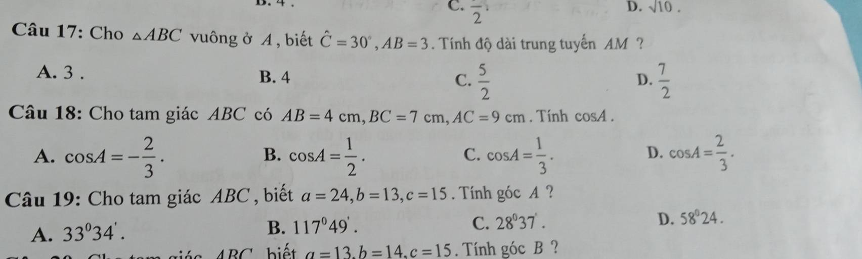 C. frac 2
D. sqrt(10). 
Câu 17: Cho △ ABC vuông ở A, biết hat C=30°, AB=3. Tính độ dài trung tuyến AM?
A. 3. B. 4 C.  5/2 
D.  7/2 
Câu 18: Cho tam giác ABC có AB=4cm, BC=7cm, AC=9cm. Tính cos A.
A. cos A=- 2/3 . cos A= 1/2 . cos A= 1/3 . cos A= 2/3 . 
B.
C.
D.
Câu 19: Cho tam giác ABC , biết a=24, b=13, c=15. Tính góc A ?
A. 33°34'.
B. 117°49'. C. 28°37'. D. 58°24.
ABC biế t a=13. b=14. c=15. Tính góc B ?