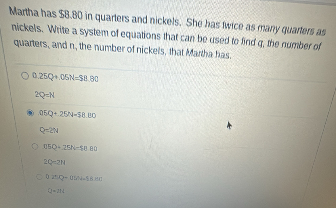 Martha has $8.80 in quarters and nickels. She has twice as many quarters as
nickels. Write a system of equations that can be used to find q, the number of
quarters, and n, the number of nickels, that Martha has.
0.25Q+.05N=$8.80
2Q=N
05Q+25N=$8.80
Q=2N
05Q+25N=$880
2Q=2N
025Q-05N=S8.80
Q=2N