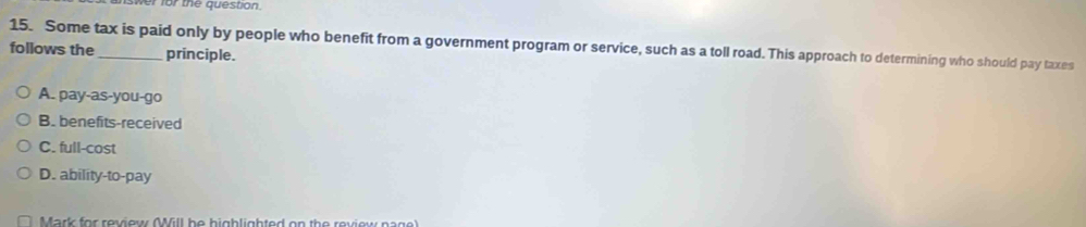 swer for the question.
15. Some tax is paid only by people who benefit from a government program or service, such as a toll road. This approach to determining who should pay taxes
follows the_ principle.
A. pay-as-you-go
B. benefits-received
C. full-cost
D. ability-to-pay
Mark for review (Will be highlighted on the review nage)