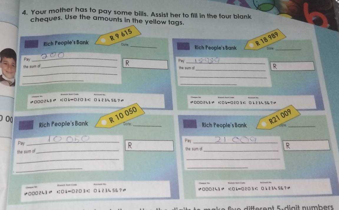 Your mother has to pay some bills. Assist her to fill in the four blank 
cheques. Use the amounts in the yellow tags
R9615
R 18 989
Rich People's Bank Date _Rich People's Bank Date_ 
_ 
Pay R Pay_ 
the sum of_ 
the sum o 
_R 
_ 
_ 
_ 
_
4 3 '' 23 1 2 3 4 56?! 000243 に□L=23に k 2 34 56?|
R 10 050
Rich People's Bank Date_ Rich People's Bank
R21 009
cate_ 
Pay _Pay_ 
the sum of_ R 
the sum of 
_ 
R 
_ 
_ 
_ 
_ 
Banch Bort Con

□ 1 23 456 ? =000243 = にh| □2 □3に b 2 3 4 56?