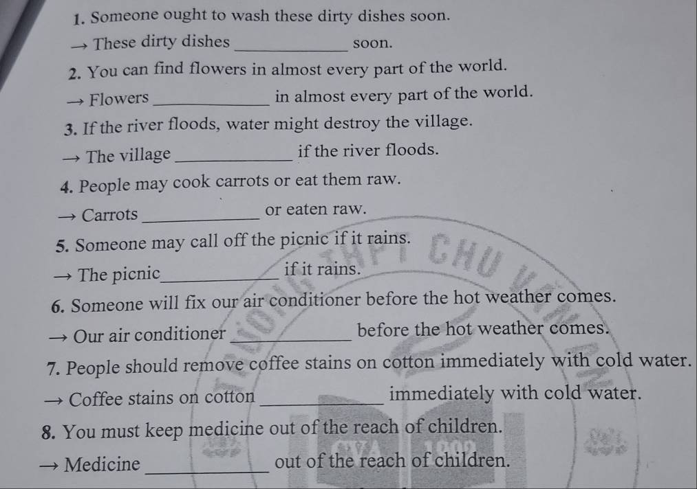 Someone ought to wash these dirty dishes soon. 
These dirty dishes _soon. 
2. You can find flowers in almost every part of the world. 
Flowers _in almost every part of the world. 
3. If the river floods, water might destroy the village. 
The village _if the river floods. 
4. People may cook carrots or eat them raw. 
Carrots _or eaten raw. 
5. Someone may call off the picnic if it rains. 
The picnic_ if it rains. 
6. Someone will fix our air conditioner before the hot weather comes. 
Our air conditioner _before the hot weather comes. 
7. People should remove coffee stains on cotton immediately with cold water. 
Coffee stains on cotton _immediately with cold water. 
8. You must keep medicine out of the reach of children. 
Medicine _out of the reach of children.