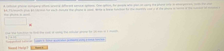 A cellular phone company offers several different service options. One option, for people who plan on using the phone only in emergencies, costs the user
$4.75/month plus $0.58/min for each minute the phone is used. Write a linear function for the montnly cost y of the phone in terms of the number of minutes i 
the phone is used. 
Use the funstion to find the cost of using the cellular phone for 16 min in 1 month. 
S | 14 03 
Suggested tutorial: Leam II: Solve application problems using a linear function 
Need Help? Rear D