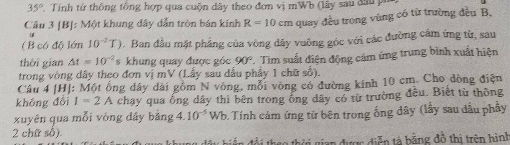 35° C. Tính từ thông tổng hợp qua cuộn dây theo đơn vị mWb (lây sau dầu pu 
Câu 3 [B]: Một khung dây dẫn tròn bán kính R=10cm quay đều trong vùng có từ trường đều B, 
( B có độ lớn 10^(-2)T) Ban đầu mặt phẳng của vòng dây vuông góc với các đường cảm ứng từ, sau 
thời gian △ t=10^(-2) s khung quay được góc 90°. Tim suất điện động cảm ứng trung bình xuất hiện 
trong vòng dây theo đơn vị mV (Lấy sau dấu phây 1 chữ số). 
Câu 4 [H]: Một ống dây dài gồm N vòng, mỗi vòng có đường kính 10 cm. Cho dòng điện 
không đổi I=2A chạy qua ống dây thì bên trong ống dây có từ trường đều. Biết từ thông 
xuyên qua mỗi vòng dây bằng 4 10^(-5)Wb 0 Tính cảm ứng từ bên trong ống dây (lấy sau dấu phầy 
2 chữ số). 
an được diễn tả bằng đồ thị trên hình